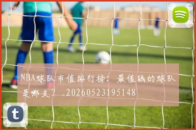 NBA球队市值排行榜：最值钱的球队是哪支？_20260523195148