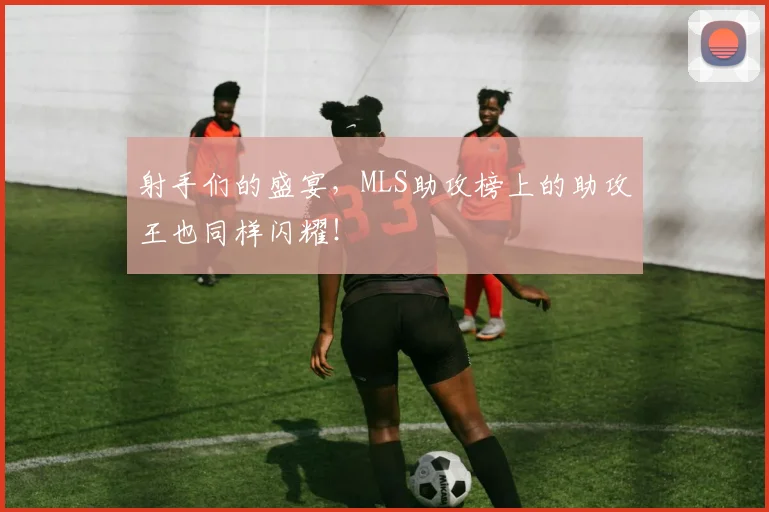 射手们的盛宴，MLS助攻榜上的助攻王也同样闪耀！