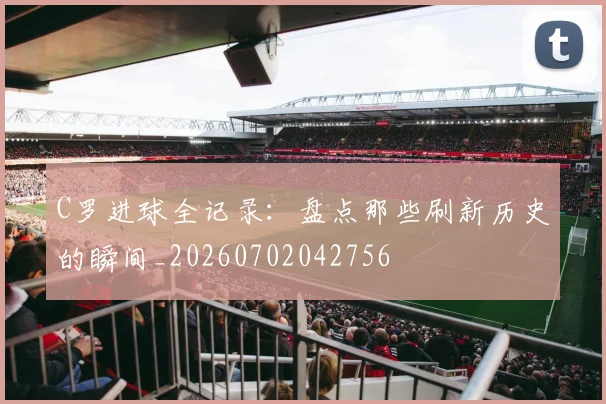 C罗进球全记录:盘点那些刷新历史的瞬间_20260702042756