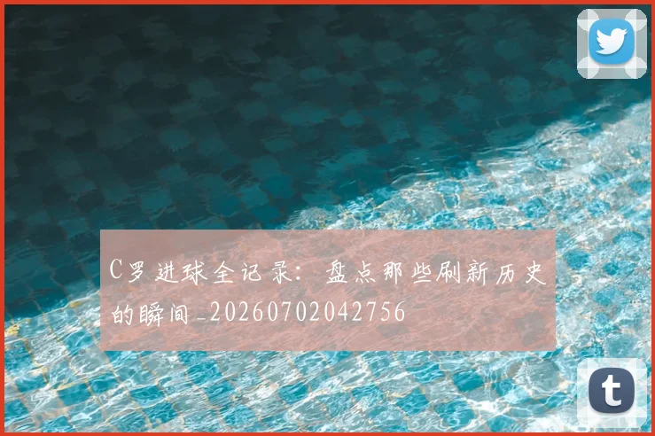 C罗进球全记录：盘点那些刷新历史的瞬间_20260702042756