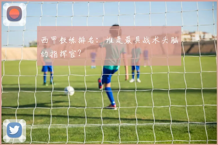西甲教练排名：谁是最具战术头脑的指挥官？