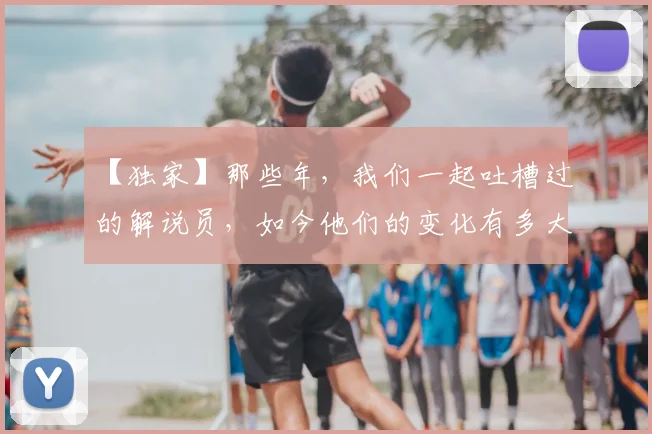 【独家】那些年，我们一起吐槽过的解说员，如今他们的变化有多大