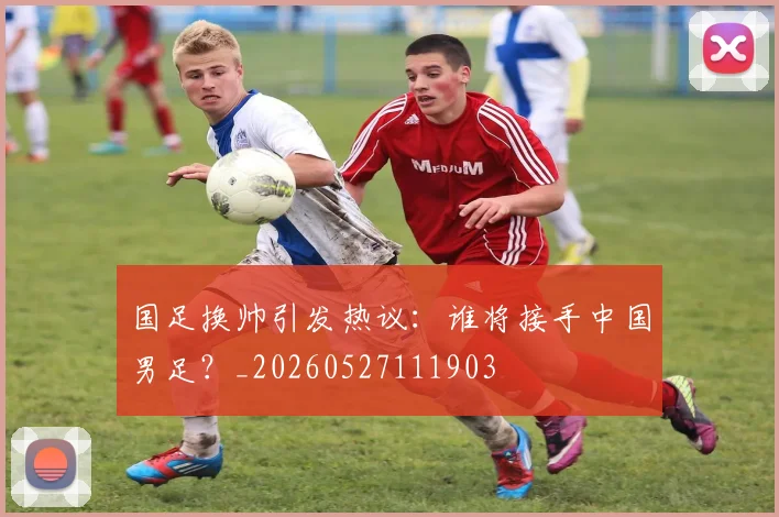 国足换帅引发热议:谁将接手中国男足?_20260527111903
