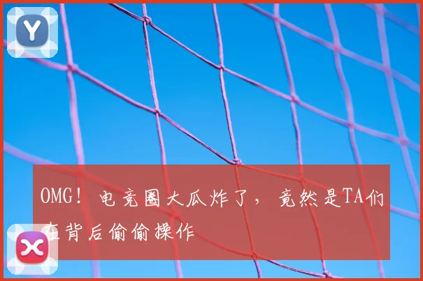 OMG！电竞圈大瓜炸了，竟然是TA们在背后偷偷操作
