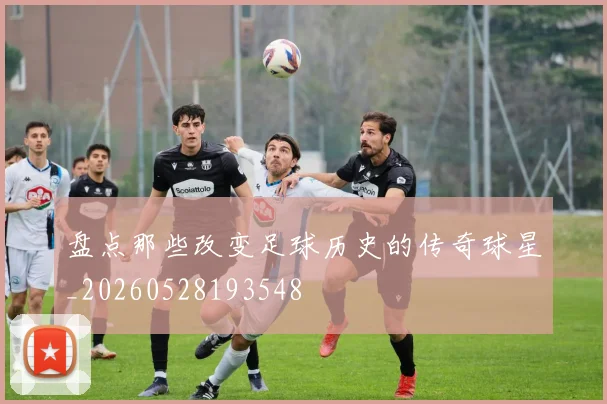 盘点那些改变足球历史的传奇球星_20260528193548