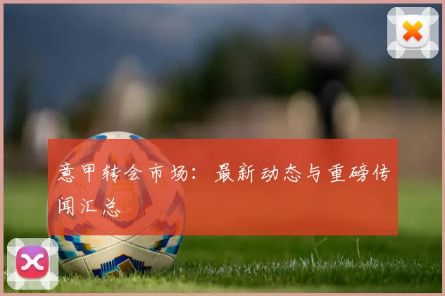 意甲转会市场:最新动态与重磅传闻汇总