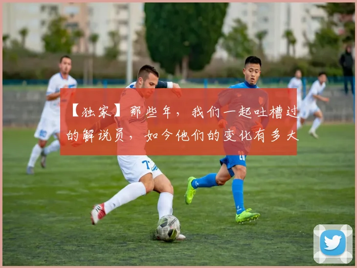 【独家】那些年,我们一起吐槽过的解说员,如今他们的变化有多大