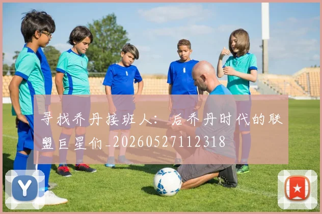 寻找乔丹接班人：后乔丹时代的联盟巨星们_20260527112318