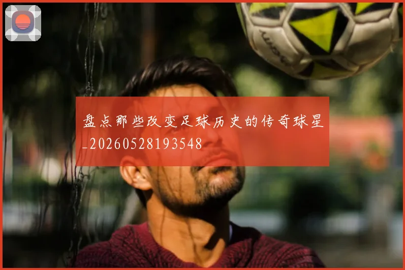 盘点那些改变足球历史的传奇球星_20260528193548