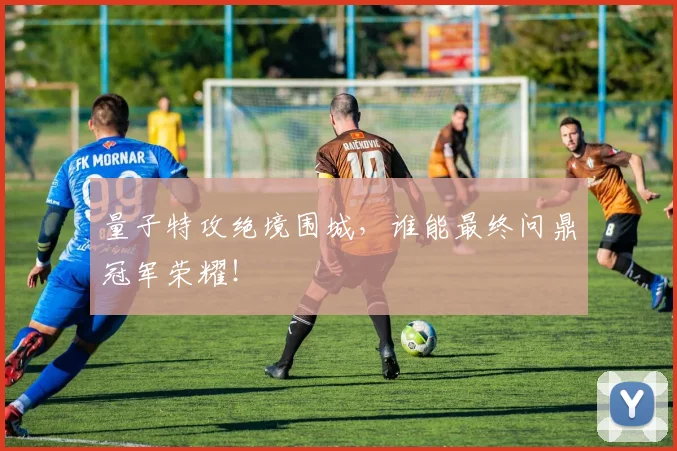 量子特攻绝境围城,谁能最终问鼎冠军荣耀!
