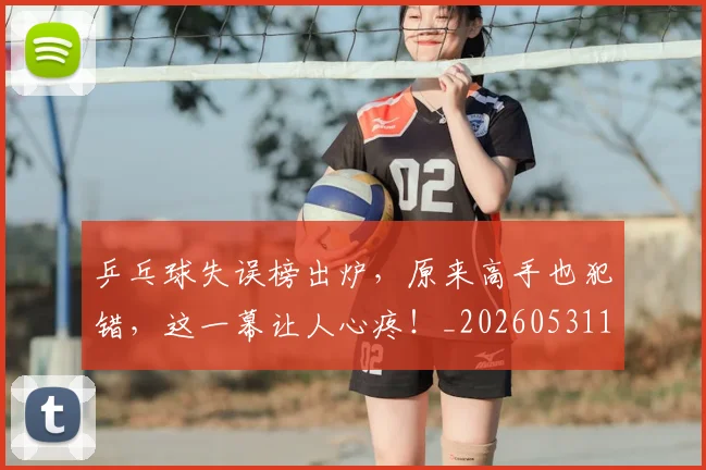 乒乓球失误榜出炉，原来高手也犯错，这一幕让人心疼！_20260531151627_20260703212234