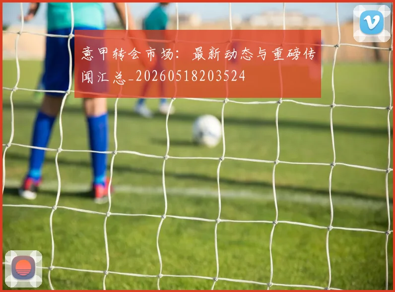 意甲转会市场：最新动态与重磅传闻汇总_20260518203524