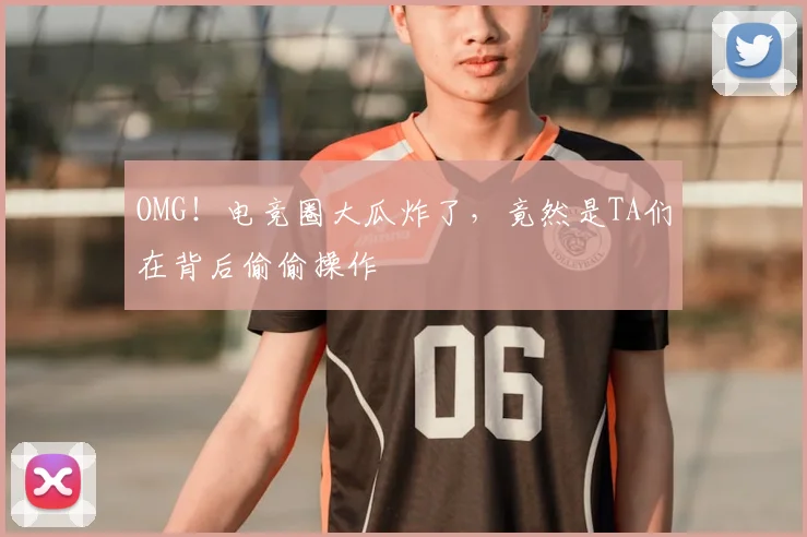 OMG！电竞圈大瓜炸了，竟然是TA们在背后偷偷操作