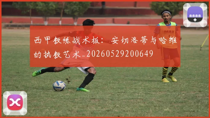西甲教练战术板：安切洛蒂与哈维的执教艺术_20260529200649