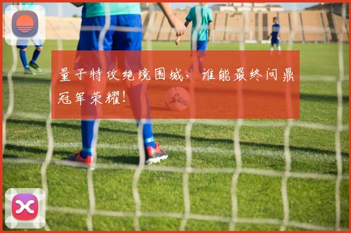 量子特攻绝境围城，谁能最终问鼎冠军荣耀！
