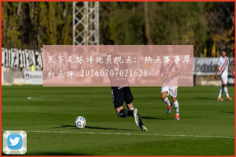 天下足球评论员观点:热点赛事犀利点评_20260707021628