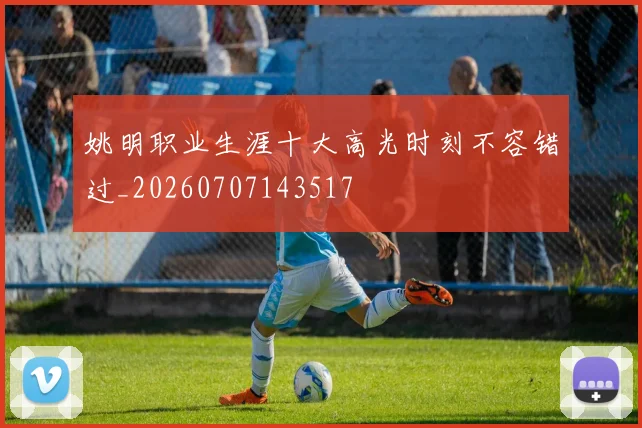 姚明职业生涯十大高光时刻不容错过_20260707143517