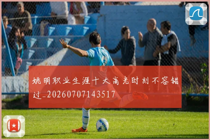 姚明职业生涯十大高光时刻不容错过_20260707143517