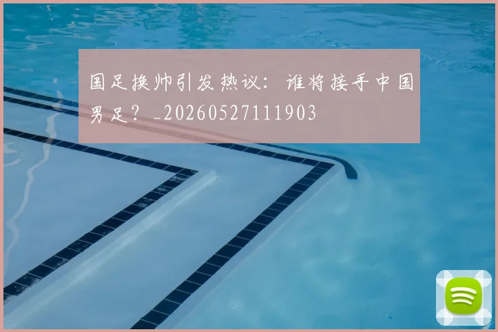 国足换帅引发热议：谁将接手中国男足？_20260527111903